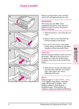 Page 151
Fusing Assembly
Before you begin these steps, turn the
printer off and unplug the power cord.
WARNING!
The fusing area getshot!  After
unplugging the power cord, allow the
printer to cool for at least 30 minutes
before continuing.
1After the printer is cool, open the rear
cover.
2Remove the 2 screws that hold the
fusing assembly to the printer.
3See the Caution below, then gently
lift the fusing assembly up and pull it
straight out from the printer body.
Caution
Pull the fusing assembly straight...