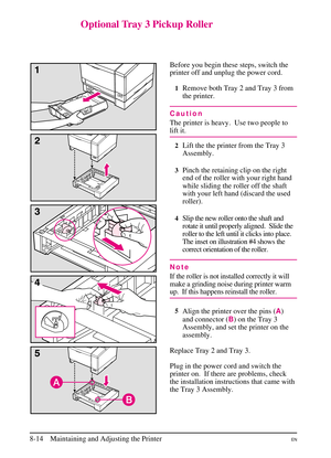 Page 152
Optional Tray 3 Pickup Roller
Before you begin these steps, switch the
printer off and unplug the power cord.
1Remove both Tray 2 and Tray 3 from
the printer.
Caution
The printer is heavy. Use two people to
lift it.
2Lift the the printer from the Tray 3
Assembly.
3Pinch the retaining clip on the right
end of the roller with your right hand
while sliding the roller off the shaft
with your left hand (discard the used
roller).
4Slip the new roller onto the shaft and
rotate it until properly aligned. Slide...