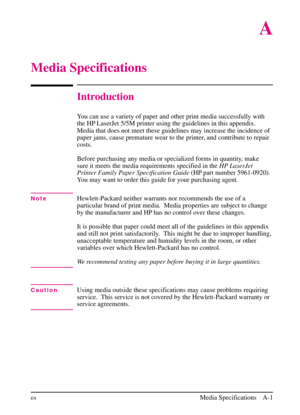 Page 153
A
Media Specifications
Introduction
You can use a variety of paper and other print media successfully with
the HP LaserJet 5/5M printer using the guidelines in this appendix.
Media that does not meet these guidelines may increase the incidence of
paper jams, cause premature wear to the printer, and contribute to repair
costs.
Before purchasing any media or specialized forms in quantity, make
sure it meets the media requirements specified in theHP LaserJet
Printer Family Paper Specification Guide (HP...