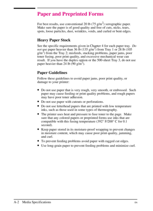 Page 154
Paper and Preprinted Forms
For best results, use conventional 20 lb (75 g/m2) xerographic paper.
Make sure the paper is of good quality and free of cuts, nicks, tears,
spots, loose particles, dust, wrinkles, voids, and curled or bent edges.
Heavy Paper Stock
See the specific requirements given in Chapter 4 for each paper tray. Do
not use paper heavier than 36 lb (135 g/m2) from Tray 1 or 28 lb (105
g/m2) from the Tray 2; misfeeds, stacking problems, paper jams, poor
toner fusing, poor print quality, and...