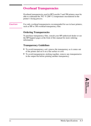 Page 157
Overhead Transparencies
Overhead transparencies used in HP LaserJet 5 and 5M printers must be
able to withstand the 392° F (200° C) temperature encountered in the
printer’s fusing process.
CautionUse only overhead transparencies recommended for use in laser printers,
such as HP or 3M overhead transparency film.
Ordering Transparencies
To purchase transparency film, consult your HP authorized dealer or see
the HP Support pages at the front of this manual for more ordering
information.
Transparency...