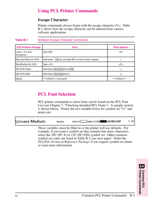 Page 163
Using PCL Printer Commands
Escape Character
Printer commands always begin with the escape character (?). Table
B-1 shows how the escape character can be entered from various
software applications.
PCL Font Selection
PCL printer commands to select fonts can be found on the PCL Font
List (see Chapter 7, “Checking Installed PCL Fonts”). A sample section
is shown below. Notice the two variable boxes for symbol set “ ?” and
point size:
These variables must be filled in or the printer will use defaults.  For...