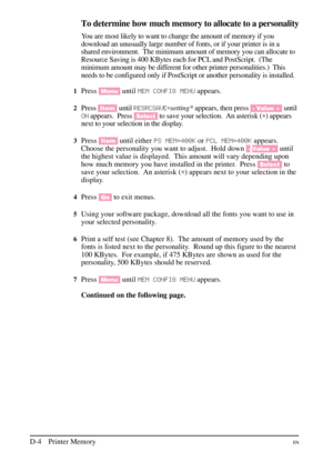 Page 180
To determine how much memory to allocate to a personality
You are most likely to want to change the amount of memory if you
download an unusually large number of fonts, or if your printer is in a
shared environment. The minimum amount of memory you can allocate to
Resource Saving is 400 KBytes each for PCL and PostScript. (The
minimum amount may be different for other printer personalities.) This
needs to be configured only if PostScript or another personality is installed.
1Press[Menu] untilMEM CONFI\b...