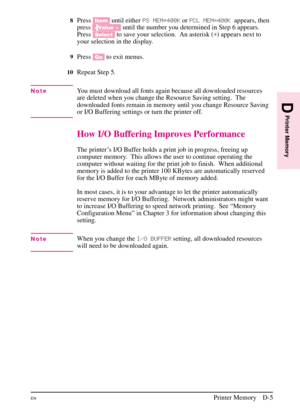 Page 181
8Press[Item] until either PS MEM=400K orPCL MEM=400K appears, then
press [- Value +] until the number you determined in Step 6 appears.
Press [Select] to save your selection. An asterisk ( *) appears next to
your selection in the display.
9Press [Go]to exit menus.
10Repeat Step 5.
NoteYou must download all fonts again because all downloaded resources
are deleted when you change the Resource Saving setting. The
downloaded fonts remain in memory until you change Resource Saving
or I/O Buffering settings...