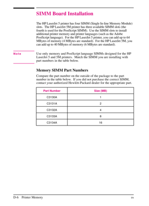 Page 182
SIMM Board Installation
The HP LaserJet 5 printer has four SIMM (Single In-line Memory Module)
slots. The HP LaserJet 5M printer has three available SIMM slots (the
fourth is used for the PostScript SIMM). Use the SIMM slots to install
additional printer memory and printer languages (such as the Adobe
PostScript language). For the HP LaserJet 5 printer, you can add up to 64
MBytes of memory (4 MBytes are standard). For the HP LaserJet 5M, you
can add up to 40 MBytes of memory (6 MBytes are standard)....