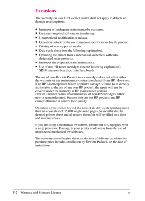 Page 194
Exclusions
The warranty on your HP LaserJet printer shall not apply to defects or
damage resulting from:
•Improper or inadequate maintenance by customer.
•Customer-supplied software or interfacing.
•Unauthorized modification or misuse.
•Operation outside of the environmental specifications for the product.
•Printing of non-supported media.
•Duty cycle abuse (see the following explanation).
•Operating the printer from a mechanical switchbox without a
designated surge protector.
•Improper site preparation...