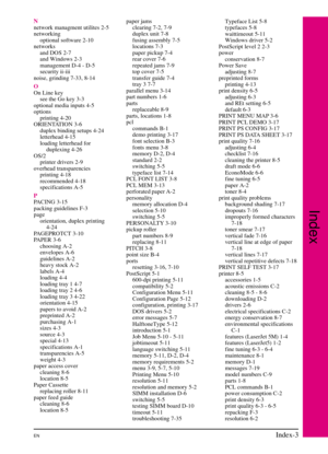 Page 203
N
network managment utilites 2-5
networkingoptional software 2-10
networks and DOS 2-7
and Windows 2-3
management D-4 - D-5
security ii-iii
noise, grinding 7-33, 8-14
O
On Line key see the Go key 3-3
optional media inputs 4-5
options printing 4-20
ORIENTATION 3-6 duplex binding setups 4-24
letterhead 4-15
loading letterhead forduplexing 4-26
OS/2 printer drivers 2-9
overhead transparencies printing 4-18
recommended 4-18
specifications A-5
P
PACING 3-15
packing guidelines F-3
page orientation, duplex...