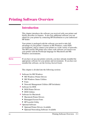 Page 23
2
Printing Software Overview
Introduction
This chapter introduces the software you received with your printer and
briefly describes its features.  It also lists additional software you can
obtain for your printer by contacting HP Distribution or your authorized
HP dealer.
Your printer is packaged with the software you need to take full
advantage of your printer’s features in MS Windows, some DOS
environments, and to connect your printer to a wide variety of networks.
The HP LaserJet 5M printer also...