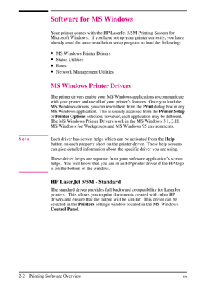 Page 24
Software for MS Windows
Your printer comes with the HP LaserJet 5/5M Printing System for
Microsoft Windows. If you have set up your printer correctly, you have
already used the auto-installation setup program to load the following:
•MS Windows Printer Drivers
•Status Utilities
•Fonts
•Network Management Utilities
MS Windows Printer Drivers
The printer drivers enable your MS Windows applications to communicate
with your printer and use all of your printer’s features. Once you load the
MS Windows drivers,...