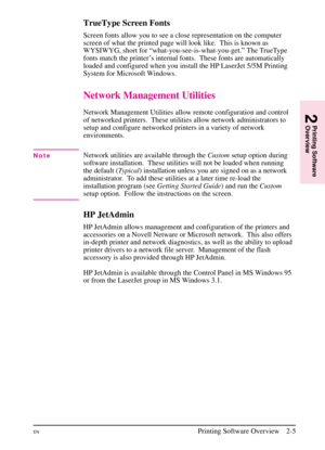 Page 27
TrueType Screen Fonts
Screen fonts allow you to see a close representation on the computer
screen of what the printed page will look like.  This is known as
WYSIWYG, short for “what-you-see-is-what-you-get.” The TrueType
fonts match the printer ’s internal fonts. These fonts are automatically
loaded and configured when you install the HP LaserJet 5/5M Printing
System for Microsoft Windows.
Network Management Utilities
Network Management Utilities allow remote configuration and control
of networked...