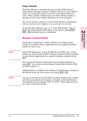 Page 29
Status Monitor
The Status Monitor, a terminate-and-stay-resident (TSR) program,
reports printer messages and error conditions directly to your computer
screen.  It is especially useful if you can’t see the printer while you
work.  When a printer condition arises, the Status Monitor displays a
message on your screen without affecting your work in progress.
You can set up your computer to run the Status Monitor automatically
when you turn on your computer, or you can load it at any time.
To load the...