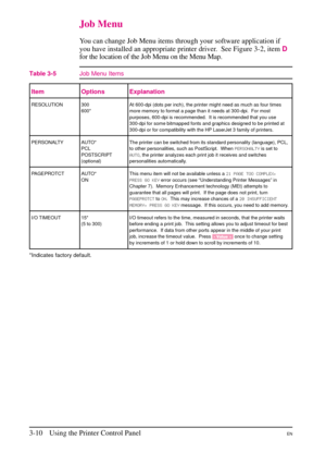 Page 42
Job Menu
You can change Job Menu items through your software application if
you have installed an appropriate printer driver. See Figure 3-2, itemD
for the location of the Job Menu on the Menu Map.
Item Options Explanation
RESOLUTION 300
600*At 600-dpi (dots per inch), the printer might need as much as four times
more memory to format a page than it needs at 300-dpi. For most
purposes, 600-dpi is recommended. It is recommended that you use
300-dpi for some bitmapped fonts and graphics designed to be...