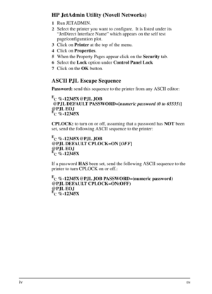 Page 6
HP JetAdmin Utility (Novell Networks)
1Run JETADMIN.
2Select the printer you want to configure.  It is listed under its
“JetDirect Interface Name” which appears on the self test
page/configuration plot.
3Click onPrinterat the top of the menu.
4Click on Properties .
5When the Property Pages appear click on the Securitytab.
6Select the Lockoption under Control Panel Lock
7Click on theOKbutton.
ASCII PJL Escape Sequence
Password: send this sequence to the printer from any ASCII editor:
E
C%-12345X@PJL JOB...