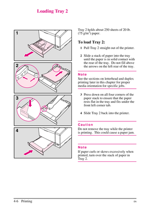 Page 56
Loading Tray 2
Tray 2 holds about 250 sheets of 20 lb.
(75 g/m2) paper.
To load Tray 2:
1Pull Tray 2 straight out of the printer.
2Slide a stack of paper into the tray
until the paper is in solid contact with
the rear of the tray. Do not fill above
the arrows on the left rear of the tray.
Note
See the sections on letterhead and duplex
printing later in this chapter for proper
media orientation for specific jobs.
3Press down on all four corners of the
paper stack to ensure that the paper
rests flat in...