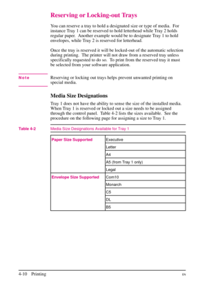 Page 60
Reserving or Locking-out Trays
You can reserve a tray to hold a designated size or type of media.  For
instance Tray 1 can be reserved to hold letterhead while Tray 2 holds
regular paper. Another example would be to designate Tray 1 to hold
envelopes, while Tray 2 is reserved for letterhead.
Once the tray is reserved it will be locked-out of the automatic selection
during printing.  The printer will not draw from a reserved tray unless
specifically requested to do so. To print from the reserved tray it...