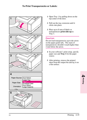 Page 69
To Print Transparencies or Labels:
1Open Tray 1 by pulling down on the
top center of the door.
2Pull out the tray extension until it
clicks into place.
3Place up to 8 mm of labels or
transparenciesprint-side-upin
Tray 1.
Caution
Do not load transparencies up to the arrow
on the paper guide tabs. The stack of
transparencies shouldn’t reach higher than
2 mm below the arrow.
4In your software’s print setup, specify
paper size and Tray 1for the paper
source.
5After printing, remove the printed
sheet from...