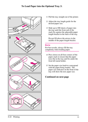 Page 72
To Load Paper into the Optional Tray 3:
1Pull the tray straight out of the printer.
2Adjust the tray length guide for the
desired paper size.
3Slide up to 500 sheets of paper into
the tray until the front end of the
stack fits against the adjustable paper
length bracket in the back of the tray.
Do not fill above the arrows in the
middle of the paper length bracket.
Note
For best results, always fill the tray
completely when loading paper.
4Press down on all four corners of the
paper stack to ensure that...