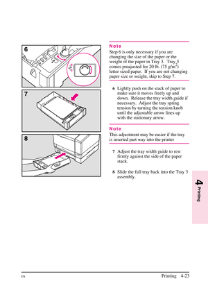 Page 73
Note
Step 6 is only necessary if you are
changing the size of the paper or the
weight of the paper in Tray 3.  Tray 3
comes preajusted for 20 lb. (75 g/m
2)
letter sized paper. If you are not changing
paper size or weight, skip to Step 7.
6Lightly push on the stack of paper to
make sure it moves freely up and
down.  Release the tray width guide if
necessary. Adjust the tray spring
tension by turning the tension knob
until the adjustable arrow lines up
with the stationary arrow.
Note
This adjustment may...