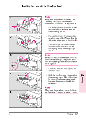 Page 79
Loading Envelopes in the Envelope Feeder
Note
Only print on approved envelopes. See
“Printing Envelopes” earlier in this
chapter and “Envelopes” in Appendix A.
1Lift up the pressure plate (A).  It will
stay in a vertical position.  Pull the
extension tray out ( B).
2Squeeze the release lever against the
envelope side guide ( A) and slide the
side guide all the way to the right ( B).
3Load envelopes into the Envelope
Feeder with the print-side up, the
sealing flap down, and the postage
end in.
Note
Do...