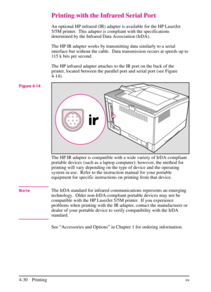 Page 80
Printing with the Infrared Serial Port
An optional HP infrared (IR) adapter is available for the HP LaserJet
5/5M printer.  This adapter is compliant with the specifications
determined by the Infrared Data Association (IrDA).
The HP IR adapter works by transmitting data similarly to a serial
interface but without the cable. Data transmission occurs at speeds up to
115 k bits per second.
The HP infrared adapter attaches to the IR port on the back of the
printer, located between the parallel port and...