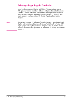 Page 86
Printing a Legal Page in PostScript
Most legal-size pages will print at 600 dpi. To print a legal page at
300 dpi, your printer must have at least 6 MBytes of installed memory.
(The HP LaserJet 5M comes with 6 MB.)  Printing 600 dpi legal-size
pages requires at least 6 MBytes of installed memory. To check how
much memory you have print a PS Config Page (see later in this
chapter).
NoteIf you have less than 12 MBytes of installed memory with the optional
duplex unit installed and duplex selected, a...