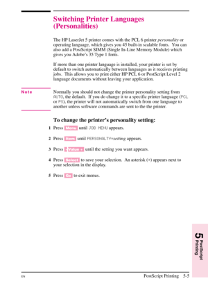 Page 87
Switching Printer Languages
(Personalities)
The HP LaserJet 5 printer comes with the PCL 6 printerpersonalityor
operating language, which gives you 45 built-in scalable fonts. You can
also add a PostScript SIMM (Single In-Line Memory Module) which
gives you Adobe’s 35 Type 1 fonts.
If more than one printer language is installed, your printer is set by
default to switch automatically between languages as it receives printing
jobs. This allows you to print either HP PCL 6 or PostScript Level 2
language...