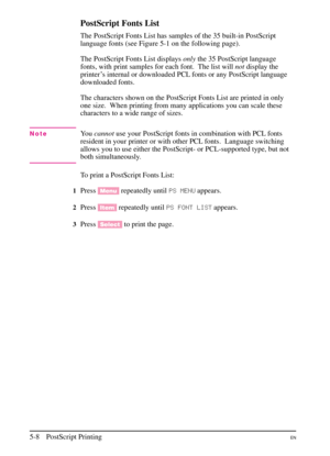 Page 90
PostScript Fonts List
The PostScript Fonts List has samples of the 35 built-in PostScript
language fonts (see Figure 5-1 on the following page).
The PostScript Fonts List displaysonlythe 35 PostScript language
fonts, with print samples for each font. The list will notdisplay the
printer’s internal or downloaded PCL fonts or any PostScript language
downloaded fonts.
The characters shown on the PostScript Fonts List are printed in only
one size.  When printing from many applications you can scale these...