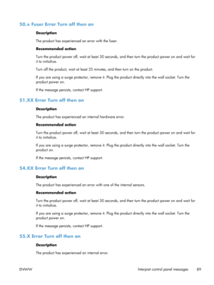 Page 10150.x Fuser Error Turn off then on
Description
The product has experienced an error with the fuser.
Recommended action
Turn the product power off, wait at least 30 seconds, and then turn the product power on and wait for
it to initialize.
Turn off the product, wait at least 25  minutes, and then turn on the product.
If you are using a surge protector, remove it. Plug  the product directly into the wall socket. Turn the
product power on.
If the message persists , contact HP support.
51.XX Error Turn off...