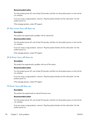 Page 102Recommended action
Turn the product power off, wait at least 30 seconds, and then turn the product power on and wait for
it to initialize.
If you are using a surge protector, remove it. Plug  the product directly into the wall socket. Turn the
product power on.
If the message persists , contact HP support.
57 Fan error Turn off then on
Description
The product has experienced a pr oblem with its internal fan.
Recommended action
Turn the product power off, wait at  least 30 seconds, and then turn the...