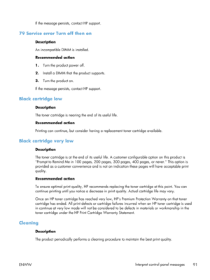 Page 103If the message persists, contact HP support.
79 Service error Turn off then on
Description
An incompatible DIMM is installed.
Recommended action
1.Turn the product power off.
2. Install a DIMM that  the product supports.
3. Turn the product on.
If the message persists , contact HP support.
Black cartridge low
Description
The toner cartridge is nearing the end of its useful life.
Recommended action
Printing can continue, but consider having  a replacement toner cartridge available.
Black cartridge very...