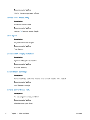 Page 104Recommended action
Wait for the cleaning process to finish.
Device error Press [OK]
Description
An internal error occurred.
Recommended action
Press the OK button to resume the job.
Door open
Description
The product front door is open.
Recommended action
Close the door.
Genuine HP supply installed
Description
A genuine HP supply was installed.
Recommended action
No action necessary.
Install black cartridge
Description
The toner cartridge is either not installed or not correctly installed in the product....
