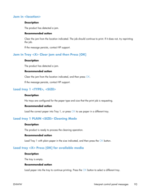 Page 105Jam in 
Description
The product has detected a jam.
Recommended action
Clear the jam from the location indicated. The job should continue to print. If it does not, try reprinting
the job.
If the message persists , contact HP support.
Jam in Tray  Clear  jam and then Press [OK]
Description
The product has detected a jam.
Recommended action
Clear the jam from the location indicated, and then press  OK.
If the message persists , contact HP support.
Load tray 1 , 
Description
No trays are configured for the...