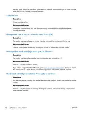 Page 108very low mode will not be considered to be defects in materials or workmanship in the toner cartridge
under the HP Print Cartridge Warranty Statement.
Supplies low
Description
A toner cartridge is low.
Recommended action
Printing will continue until a  Very Low message displays. Consid er having a replacement toner
cartridge available.
Unexpected size in tray   Load  Press [OK]
Description
The product has detected paper in the tray that  does not match the configuration for the tray.
Recommended action...