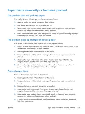 Page 109Paper feeds incorrectly or becomes jammed
The product does not pick up paper
If the product does not pick up pape r from the tray, try these solutions.
1. Open the product and remove  any jammed sheets of paper.
2. Load the tray with the correct  size of paper for your job.
3. Make sure the paper guides in the tray are adju sted correctly for the size of paper. Adjust the
guides so they are touching th e paper stack without bending it.
4. Check the product control panel to see if the pr oduct is waiting...