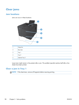 Page 110Clear jams
Jam locations
Jams can occur in these locations:
1 Output bin
2 Rear door
3Tray 1
4Tray 2
5 Optional Tray 3
Loose toner might remain in the product after a jam. This problem typically resolves itself after a few
sheets have been printed.
Clear a jam in Tray 1
NOTE: If the sheet tears, remove all fr agments before resuming printing.
98 Chapter 5   Solve problems ENWW 