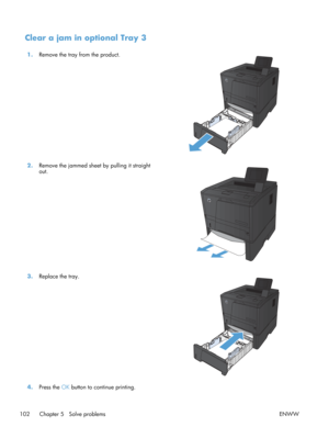 Page 114Clear a jam in optional Tray 3
1.Remove the tray from the product.  
2.Remove the jammed sheet by pulling it straight
out.  
3.
Replace the tray.  
4.Press the  OK button to continue printing.  
102 Chapter 5   Solve problems ENWW 