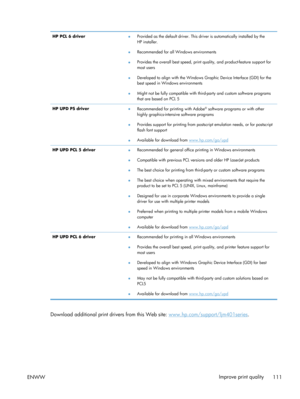 Page 123HP PCL 6 driver●Provided as the default driver. This dr
iver is automatically installed by the
HP installer.
● Recommended for all Windows environments
● Provides the overall best speed, print qu
ality, and product-feature support for
most users
● Developed to align with the Windows Gr
aphic Device Interface (GDI) for the
best speed in Windows environments
● Might not be fully compatible with th
ird-party and custom software programs
that are based on PCL 5
HP UPD PS driver ●
Recommended for printing...
