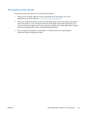 Page 125The product prints slowly
If the product prints, but it seems slow, try the following solutions.
1. Make sure the computer meets the minimum spec ifications for this product. For a list of
specifications, go to this Web site: 
www.hp.com/support/ljm401series .
2. When you configure the product to print on some  paper types, such as heavy paper, the product
prints more slowly so it  can correctly fuse the toner to the p aper. If the paper type setting is not
correct for the type of paper you are using,...