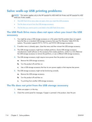 Page 126Solve walk-up USB printing problems
NOTE:This section applies only to the HP LaserJet  Pro 400 M401dn Printer and HP LaserJet Pro 400
M401dw Printer models.
●The USB Flash Drive menu does not open when you insert the USB accessory
●
The file does not print from the USB storage accessory
●
The file that you want to print is not listed in the USB Flash Drive menu
The USB Flash Drive menu does no t open when you insert the USB
accessory
1. You might be using a USB storage accessory or a fi le system that...