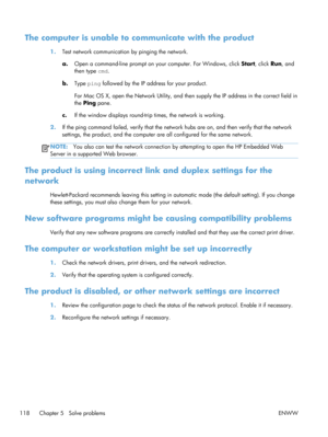 Page 130The computer is unable to communicate with the product
1.Test network communication by pinging the network.
a. Open a command-line prompt on your computer. For Windows, click  Start, click Run, and
then type  cmd.
b. Type  ping followed by the IP address for your product.
For Mac OS X, open the Network Utility, and th en supply the IP address in the correct field in
the  Ping  pane.
c. If the window displays  round-trip times, the network is working.
2. If the ping command failed, verify that the networ...