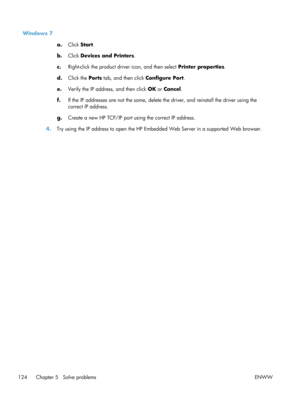 Page 136Windows 7a.Click  Start .
b. Click  Devices and Printers .
c. Right-click the product driver icon, and then select  Printer properties.
d. Click the  Ports tab, and then click  Configure Port.
e. Verify the IP address, and then click  OK or Cancel .
f. If the IP addresses are not the same, delete  the driver, and reinstall the driver using the
correct IP address.
g. Create a new HP TCP/IP port using the correct IP address.
4. Try using the IP address to open the HP Embe dded Web Server in a supported Web...