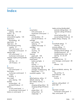 Page 143Index
A
accessoriesordering 129, 130
AirPrint 54
amber light 4
anticounterfeit supplies 130
applications downloading 60
apps button 7
Apps menu 60
archival-quality printing creating 51
LCD control panel 51
touchscreen control panel 51
attention light LCD control panel 4
touchscreen control panel 5
automatic duplex printing (double- sided)
with Mac 43
with Windows 31
B
back arrow LCD control panel 4
back button
touchscreen control panel 5
bin, output locating 2
bins, output jams, clearing 103
booklets...