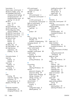 Page 144home button 5
Home screen, control panel 7
HP Device Toolbox, using 65
HP Embedded Web Serverchanging network settings 61
changing password 69
changing product name 62
opening 61, 62, 69
HP ePrint setup 52, 53
using 52
HP fraud Web site 130
HP PCL 6 print driver 111
HP Reconfiguration Utility network installation 58
HP UPD PCL 5 print driver 111
HP UPD PCL 6 print driver 111
HP UPD PS print driver 111
HP Utility for Mac Bonjour 67
features 67
opening 67
HP Utility, Mac 67
HP Web Jetadmin 68
HP Web...