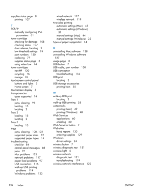 Page 146supplies status page 8printing 107
T
TCP/IP manually configuring IPv4
parameters 61
toner cartridge checking for damage 108
checking status 107
door release, locating 2
low threshold settings 74
part numbers 130
replacing 77
supplies status page 8
using when low 74
toner cartridges
non-HP 130
recycling 76
storage 76
touchscreen control panel
buttons and lights 5
Home screen 7
touchscreen display 5
transparencies
types supported 14
Tray 1 jams, clearing 98
loading 15
locating 2
Tray 2 loading 15
locating...