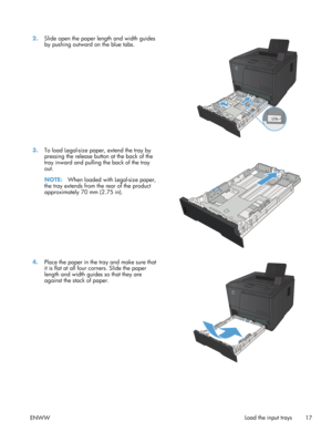 Page 292.Slide open the paper length and width guides
by pushing outward on the blue tabs.  
3.
To load Legal-size paper, extend the tray by
pressing the release butt on at the back of the
tray inward and pulling the back of the tray
out.
NOTE: When loaded with Legal-size paper,
the tray extends from the rear of the product
approximately 70 mm (2.75 in).  
4.
Place the paper in the tray and make sure that
it is flat at all four corners. Slide the paper
length and width guides so that they are
against the stack...