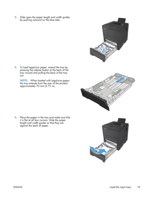 Page 312.Slide open the paper length and width guides
by pushing outward on the blue tabs.  
3.
To load Legal-size paper, extend the tray by
pressing the release butt on at the back of the
tray inward and pulling the back of the tray
out.
NOTE: When loaded with Legal-size paper,
the tray extends from the rear of the product
approximately 70 mm (2.75 in).  
4.
Place the paper in the tray and make sure that
it is flat at all four corners. Slide the paper
length and width guides so that they are
against the stack...