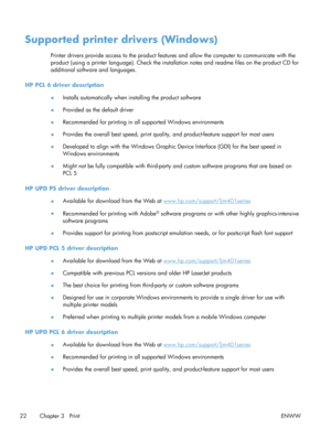 Page 34Supported printer drivers (Windows)
Printer drivers provide access to the product features and allow the computer to communicate with the
product (using a printer language). Check the installation notes and re adme files on the product CD for
additional software and languages.
HP PCL 6 driver description ●Installs automatically when installing the product software
● Provided as the default driver
● Recommended for printing in all supported Windows environments
● Provides the overall best speed, print...