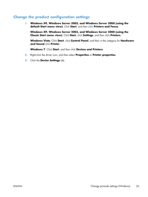 Page 37Change the product configuration settings
1.Windows XP, Windows Server 2003, and Windows Server 2008 (using the
default Start menu view) : Click Start, and then click  Printers and Faxes .
Windows XP, Windows Server 2003, and Windows Server 2008 (using the
Classic Start menu view) : Click Start, click Settings , and then click  Printers.
Windows Vista : Click Start, click  Control Panel, and then in the category for  Hardware
and Sound  click Printer .
Windows 7 : Click Start, and then click  Devices and...