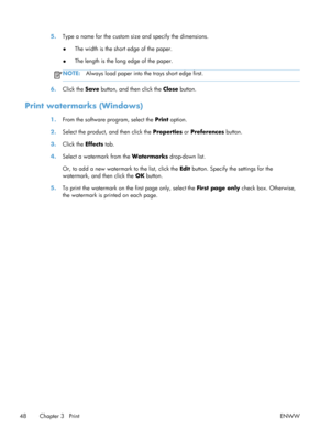 Page 605.Type a name for the custom size and specify the dimensions.
● The width is the short edge of the paper.
● The length is the long edge of the paper.
NOTE:
Always load paper into th e trays short edge first.
6.Click the  Save button, and then click the  Close button.
Print watermarks (Windows)
1.From the software program, select the  Print option.
2. Select the product, and then click the  Properties or Preferences  button.
3. Click the  Effects tab.
4. Select a watermark from the Watermarks  drop-down...