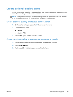 Page 63Create archival-quality prints
Archive print produces output that is less susceptible to toner smearing and dusting. Use archive print to
create documents that you want to preserve or archive.
NOTE: Archival-quality printing is accomplished by in creasing the temperature of the fuser. Because
of the increased temperatures, the product  prints at half-speed to avoid damage.
Create archival-quality prints (LCD control panel)
1.On the product control panel, press the  OK button to open the menus.
2. Open...